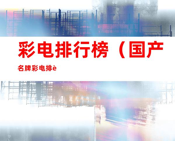 彩电排行榜(国产名牌彩电排行榜)