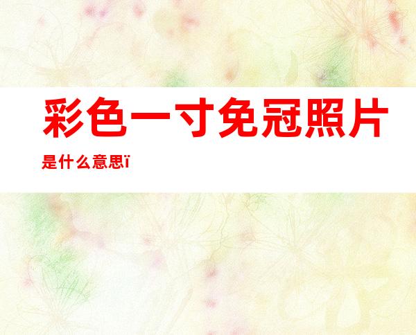彩色一寸免冠照片是什么意思(一寸免冠彩色近照是什么意思)