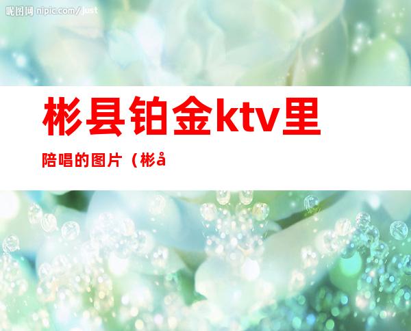 彬县铂金ktv里陪唱的图片(彬县铂金KTV)