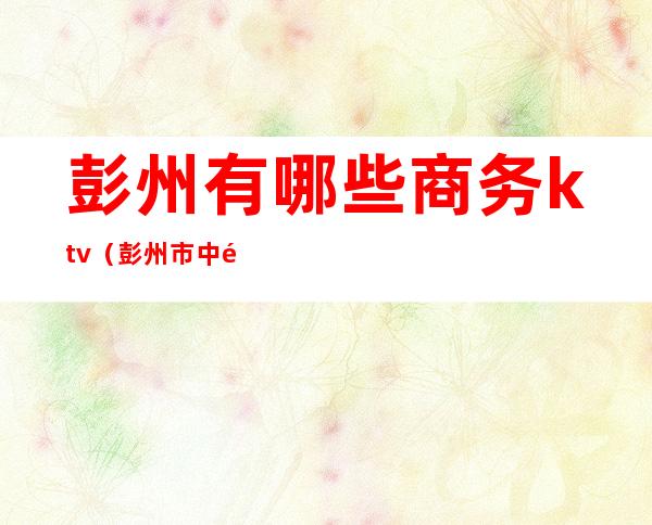 彭州有哪些商务ktv(彭州市中餐酒楼)