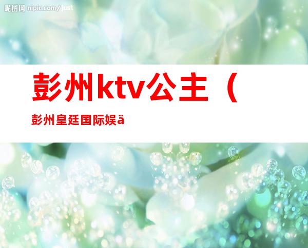 彭州ktv公主(彭州皇廷国际娱乐会所)