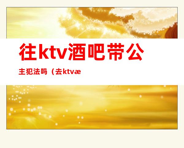 往ktv酒吧带公主犯法吗(去ktv找公主犯法吗)