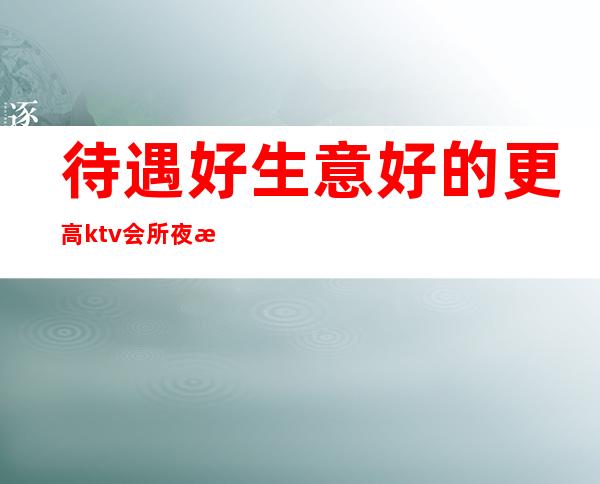 待遇好生意好的更高ktv会所夜总会招聘女员工特