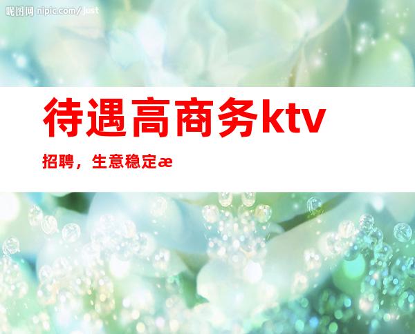 待遇高商务ktv招聘,生意稳定每天上班