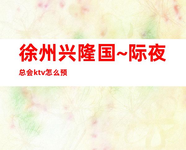 徐州兴隆国~际夜总会ktv怎么预订! – 徐州新沂商务KTV