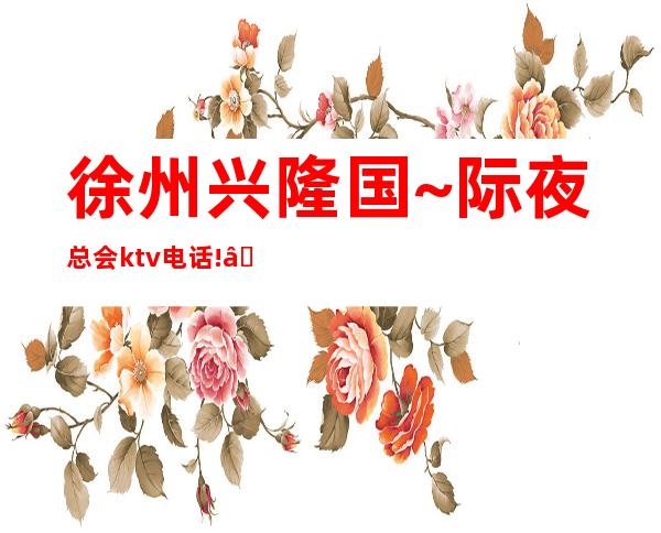 徐州兴隆国~际夜总会ktv电话! – 徐州新城商务KTV
