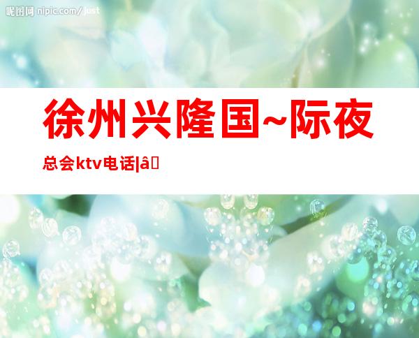 徐州兴隆国~际夜总会ktv电话| – 徐州睢宁商务KTV