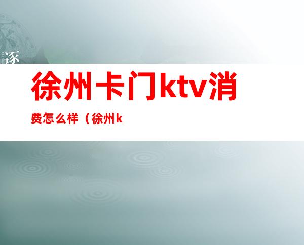 徐州卡门ktv消费怎么样（徐州ktv哪家比较好高档次）