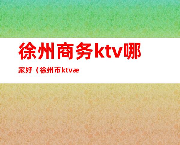 徐州商务ktv哪家好（徐州市ktv排名）