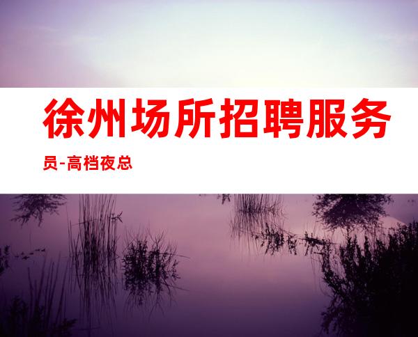 徐州场所招聘服务员-高档夜总会KTV招聘日薪服务员