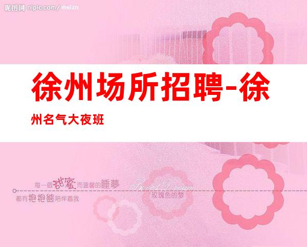 徐州场所招聘-徐州名气大夜班工资高能力优先得失在人