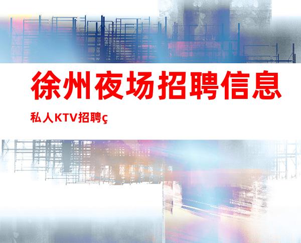 徐州夜场招聘信息 私人KTV招聘 真实合法请仔细甄别