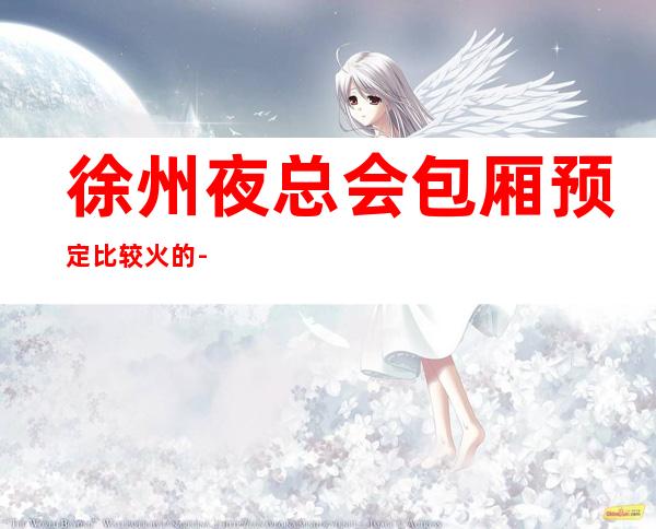 徐州夜总会包厢预定比较火的-口碑满分的KTV – 徐州泉山商务KTV