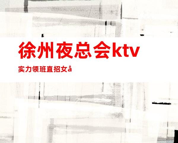 徐州夜总会ktv实力领班直招女孩 保证上班率 大天天有