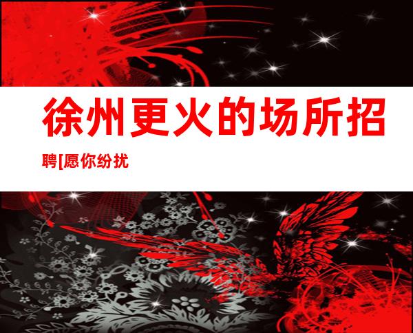 徐州更火的场所招聘[愿你纷扰过后能够梦想成真]不收费