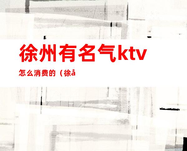 徐州有名气ktv怎么消费的(徐州市ktv排名)