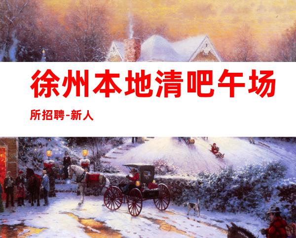 徐州本地清吧午场所招聘-新人上班稳定一个班少拿