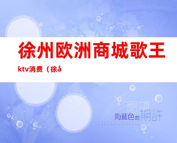 徐州欧洲商城歌王ktv消费(徐州最豪华的ktv)