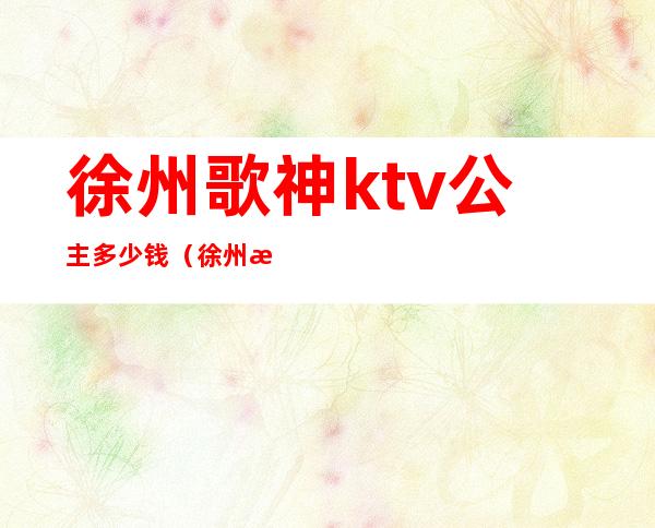 徐州歌神ktv公主多少钱(徐州歌神ktv在什么位置)