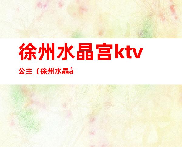徐州水晶宫ktv公主(徐州水晶宫ktv公主出台)