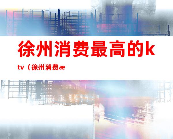 徐州消费最高的ktv(徐州消费最高的酒店)