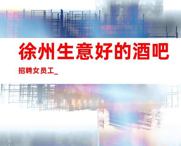 徐州生意好的酒吧招聘女员工_ 包住/报销路费_ 要求160cm