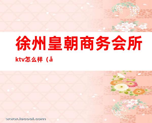 徐州皇朝商务会所ktv怎么样（徐州最大的KTV）