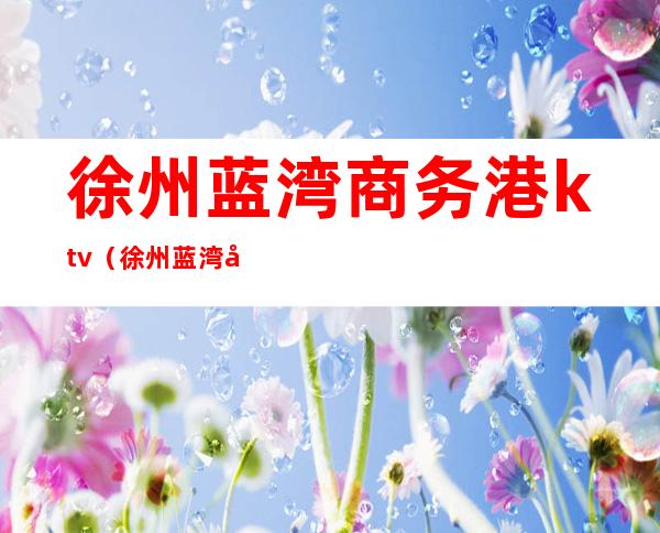 徐州蓝湾商务港ktv(徐州蓝湾商务港物业费)