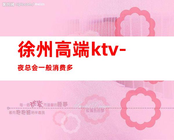徐州高端ktv-夜总会一般消费多少钱 – 徐州新沂商务KTV