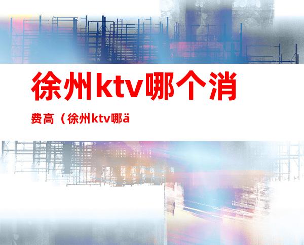 徐州ktv哪个消费高(徐州ktv哪个消费高一点)