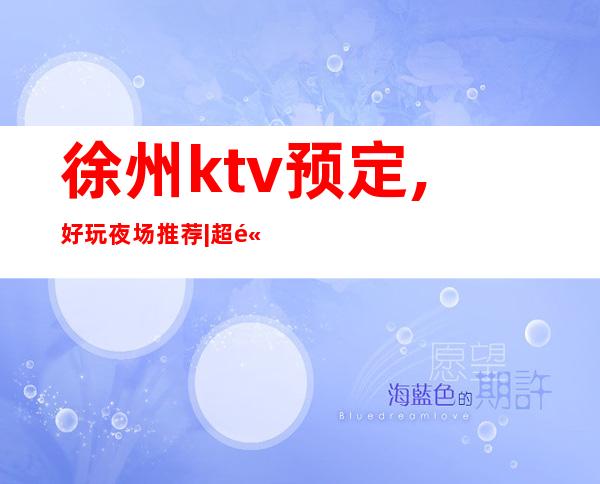 徐州ktv预定,好玩夜场推荐|超高人气KTV – 徐州新沂商务KTV