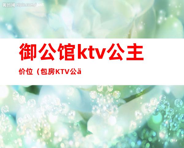 御公馆ktv公主价位(包房KTV公主)