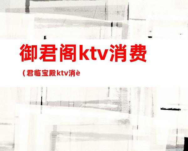 御君阁ktv消费(君临宝殿ktv消费)