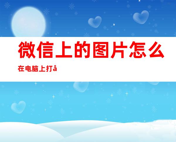 微信上的图片怎么在电脑上打印出来（微信上的图片怎么在电脑上打印出来是空白）