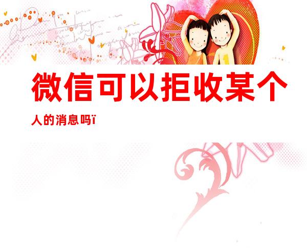 微信可以拒收某个人的消息吗(微信可以拒收别人消息吗)