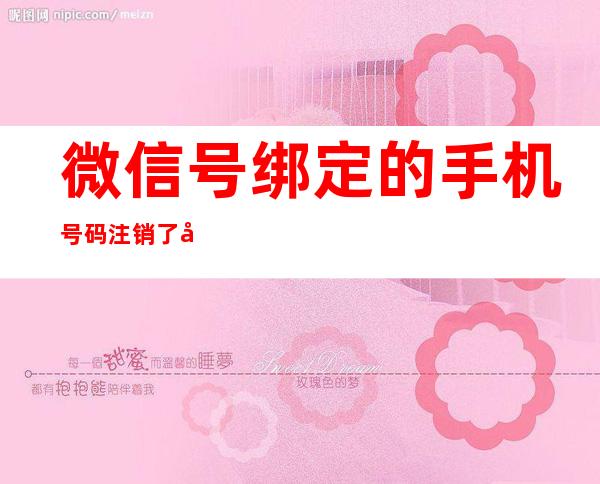 微信号绑定的手机号码注销了微信还能用吗（微信号绑定手机号注销了微信还能使用吗）