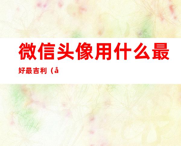 微信头像用什么最好最吉利(微信头像用什么最好最吉利图片)
