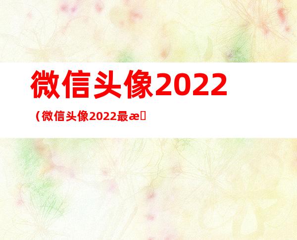 微信头像2022(微信头像2022最新款)