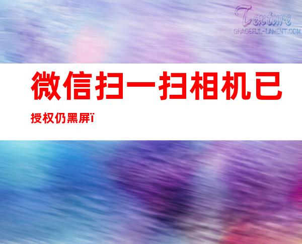 微信扫一扫相机已授权仍黑屏(安卓微信扫一扫相机已授权仍黑屏)
