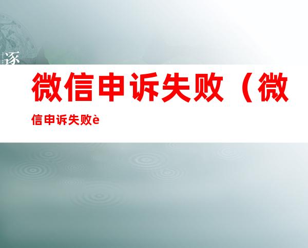 微信申诉失败(微信申诉失败要多久可以重新申诉)