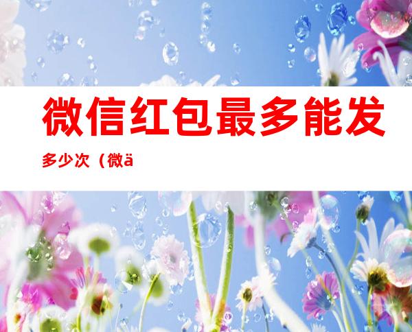 微信红包最多能发多少次(微信发红包最多能发几次)