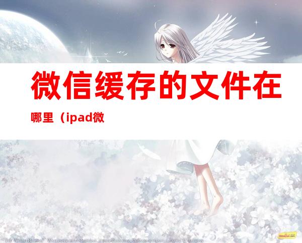 微信缓存的文件在哪里（ipad微信缓存的文件在哪里）