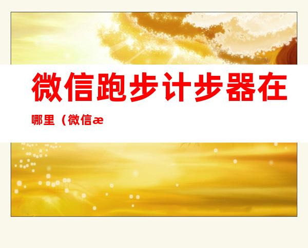 微信跑步计步器在哪里(微信有跑步计步器)