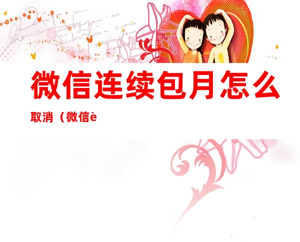 微信连续包月怎么取消（微信连续包月怎么取消自动扣费,vip还是有效吗）