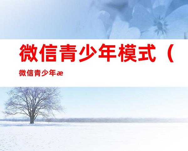微信青少年模式(微信青少年模式独立密码忘了怎么办)
