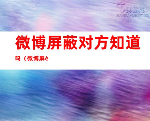 微博屏蔽对方知道吗(微博屏蔽对方知道吗私信)