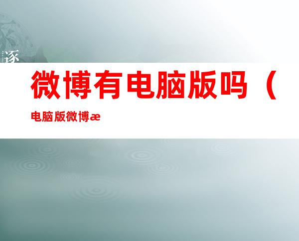 微博有电脑版吗(电脑版微博是什么样的)