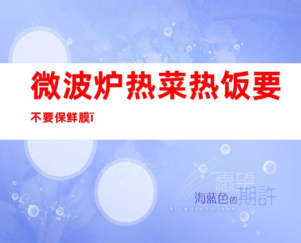 微波炉热菜热饭要不要保鲜膜(微波炉加热饭菜要盖保鲜膜吗)