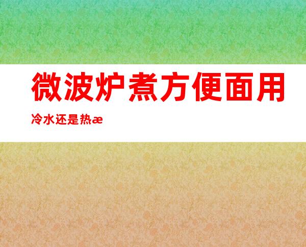 微波炉煮方便面用冷水还是热水（冷水方便面在微波炉里多就好）