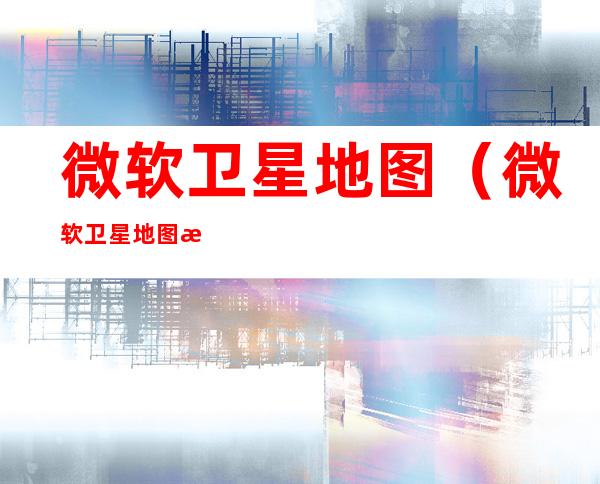 微软卫星地图(微软卫星地图怎么用)